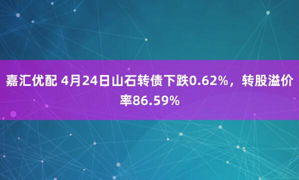 嘉汇优配 4月24日山石转债下跌0.62%，转股溢价率86.59%