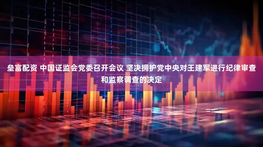 垒富配资 中国证监会党委召开会议 坚决拥护党中央对王建军进行纪律审查和监察调查的决定