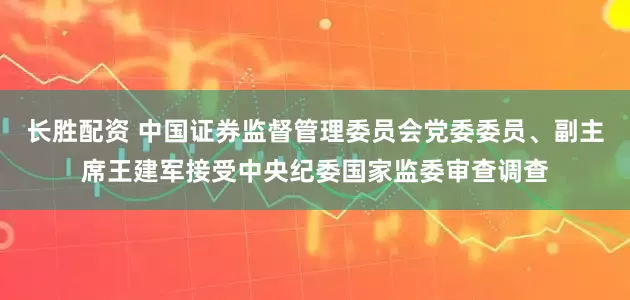 长胜配资 中国证券监督管理委员会党委委员、副主席王建军接受中央纪委国家监委审查调查