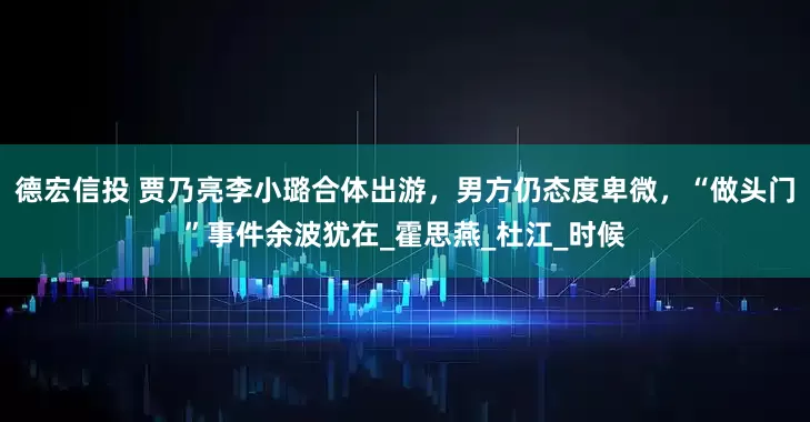 德宏信投 贾乃亮李小璐合体出游，男方仍态度卑微，“做头门”事件余波犹在_霍思燕_杜江_时候