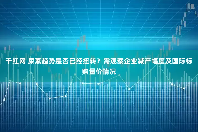千红网 尿素趋势是否已经扭转？需观察企业减产幅度及国际标购量价情况