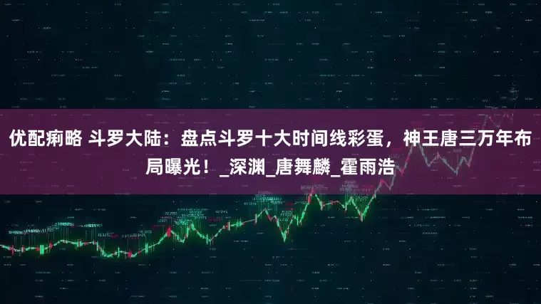 优配痢略 斗罗大陆：盘点斗罗十大时间线彩蛋，神王唐三万年布局曝光！_深渊_唐舞麟_霍雨浩