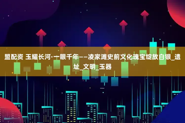 盟配资 玉耀长河·一眼千年——凌家滩史前文化瑰宝绽放白银_遗址_文明_玉器