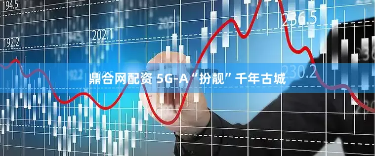 鼎合网配资 5G-A“扮靓”千年古城