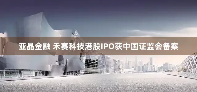 亚晶金融 禾赛科技港股IPO获中国证监会备案