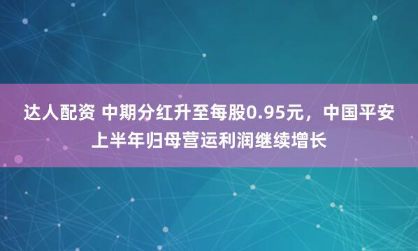 达人配资 中期分红升至每股0.95元，中国平安上半年归母营运利润继续增长