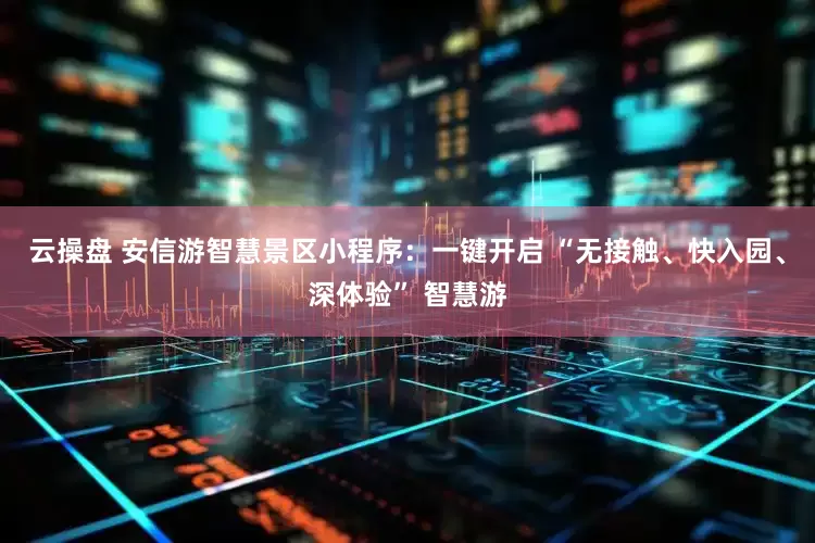 云操盘 安信游智慧景区小程序：一键开启 “无接触、快入园、深体验” 智慧游
